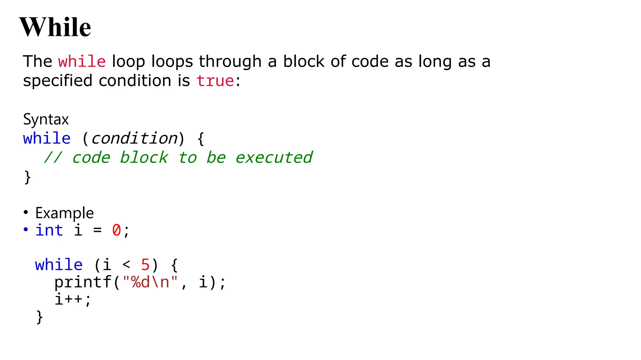 While
The while loop loops through a block of code as long as a
specified condition is true:
Syntax
while (condition) {
// code block to be executed
}
• Example
• int i = 0;
while (i < 5) {
printf("%dn", i);
i++;
}
 