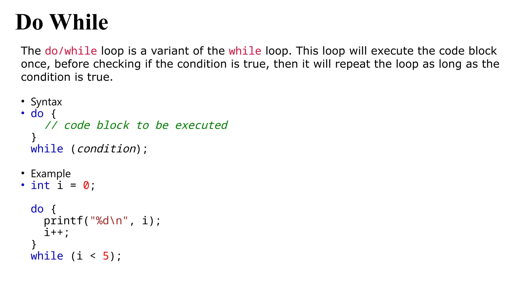 Do While
The do/while loop is a variant of the while loop. This loop will execute the code block
once, before checking if the condition is true, then it will repeat the loop as long as the
condition is true.
• Syntax
• do {
// code block to be executed
}
while (condition);
• Example
• int i = 0;
do {
printf("%dn", i);
i++;
}
while (i < 5);
 