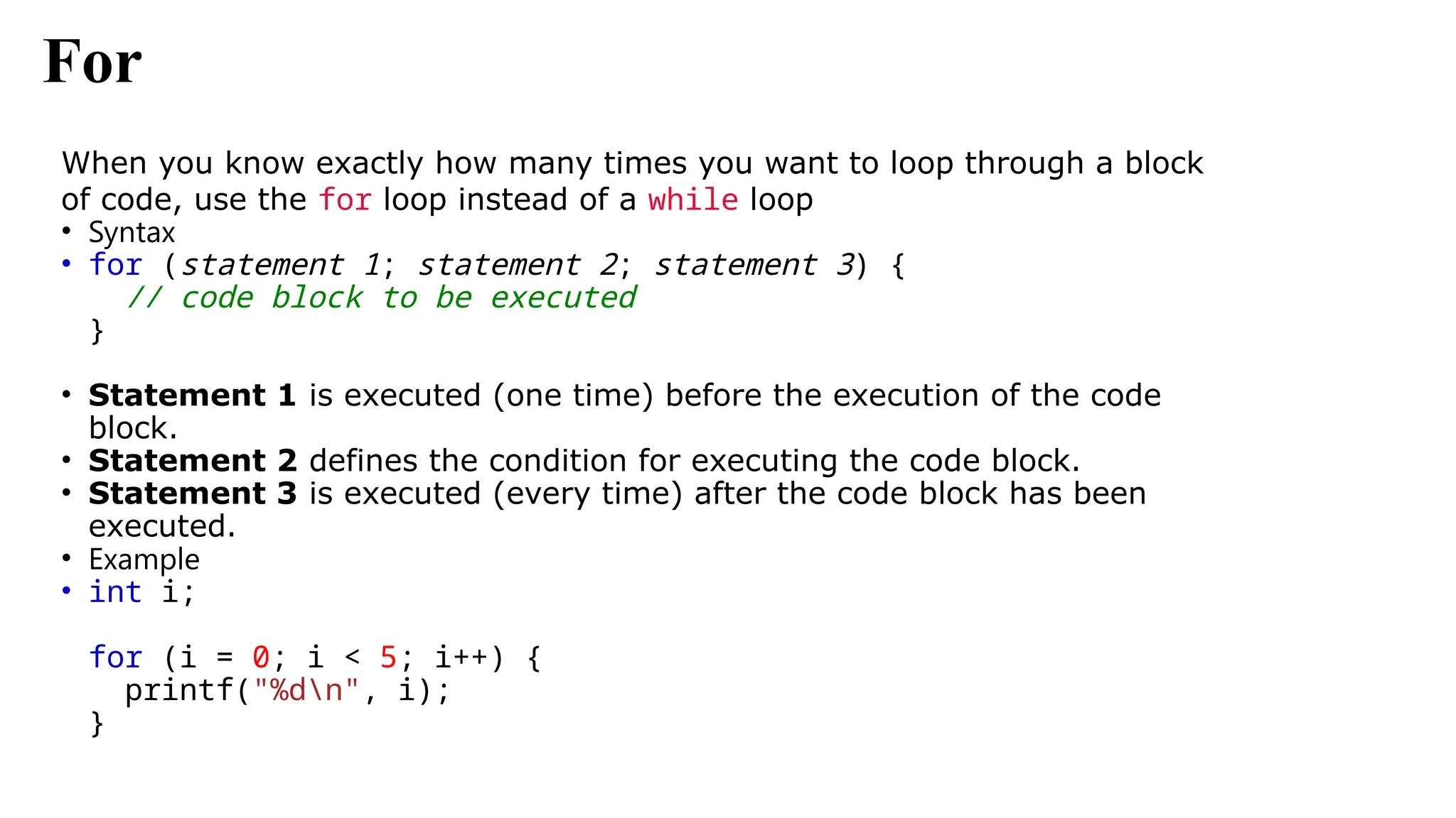 For
When you know exactly how many times you want to loop through a block
of code, use the for loop instead of a while loop
• Syntax
• for (statement 1; statement 2; statement 3) {
// code block to be executed
}
• Statement 1 is executed (one time) before the execution of the code
block.
• Statement 2 defines the condition for executing the code block.
• Statement 3 is executed (every time) after the code block has been
executed.
• Example
• int i;
for (i = 0; i < 5; i++) {
printf("%dn", i);
}
 