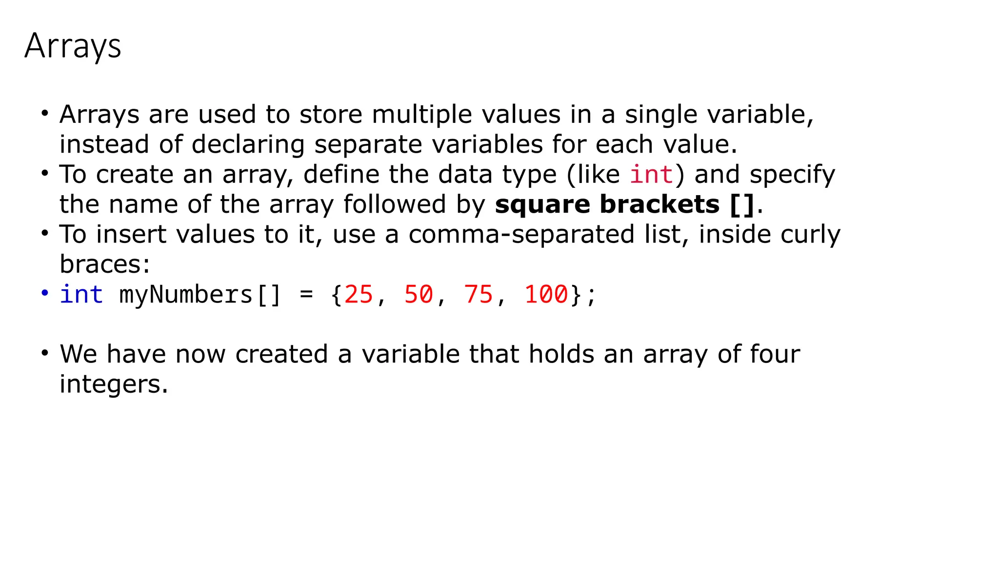 Arrays
• Arrays are used to store multiple values in a single variable,
instead of declaring separate variables for each value.
• To create an array, define the data type (like int) and specify
the name of the array followed by square brackets [].
• To insert values to it, use a comma-separated list, inside curly
braces:
• int myNumbers[] = {25, 50, 75, 100};
• We have now created a variable that holds an array of four
integers.
 