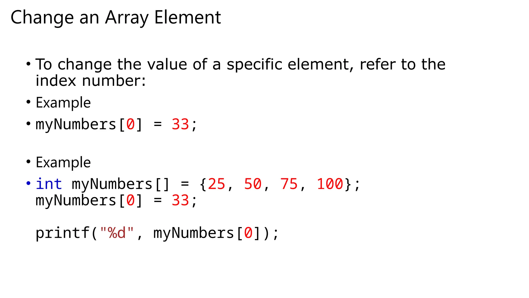 Change an Array Element
• To change the value of a specific element, refer to the
index number:
• Example
• myNumbers[0] = 33;
• Example
• int myNumbers[] = {25, 50, 75, 100};
myNumbers[0] = 33;
printf("%d", myNumbers[0]);
 