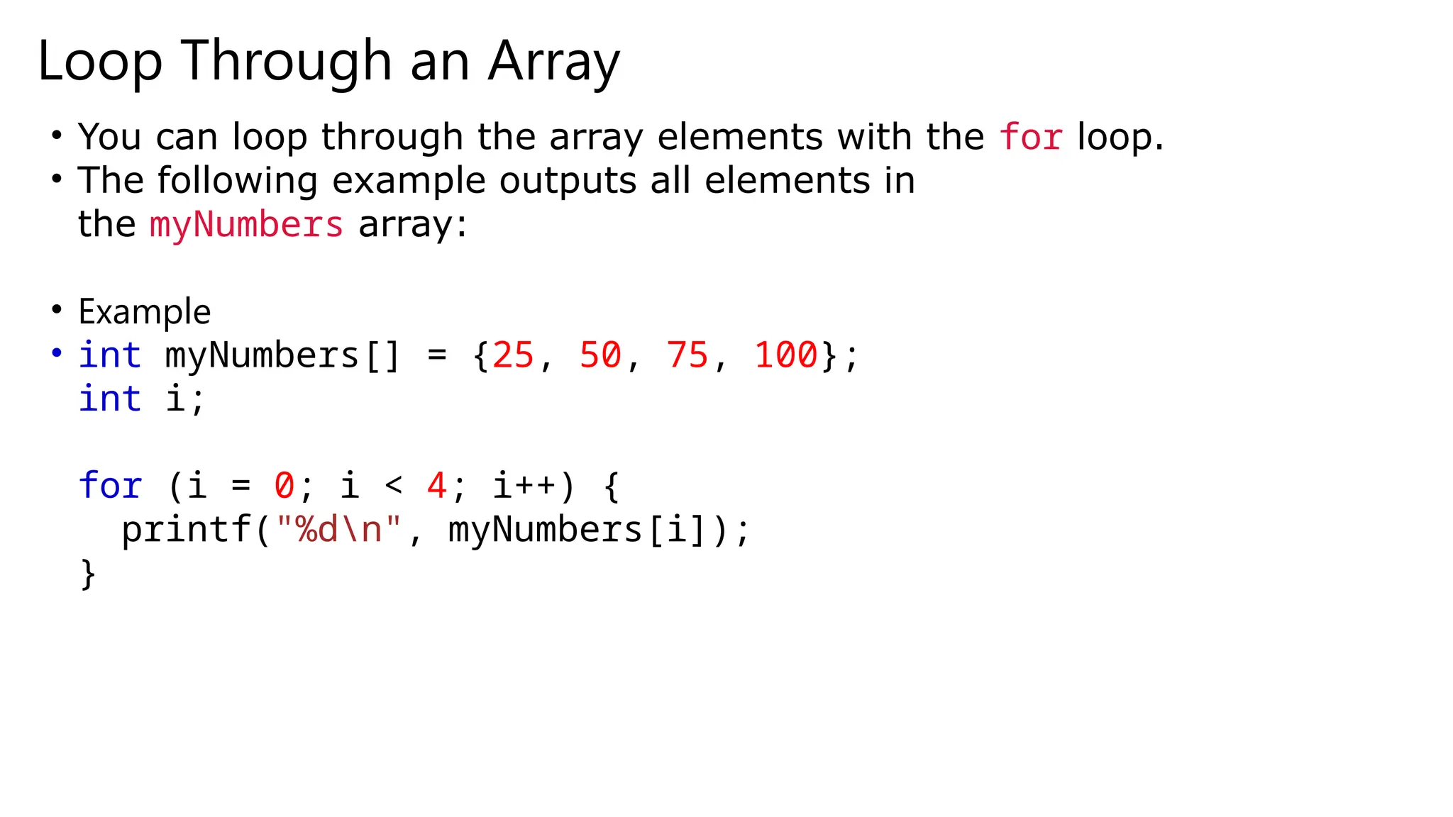 Loop Through an Array
• You can loop through the array elements with the for loop.
• The following example outputs all elements in
the myNumbers array:
• Example
• int myNumbers[] = {25, 50, 75, 100};
int i;
for (i = 0; i < 4; i++) {
printf("%dn", myNumbers[i]);
}
 