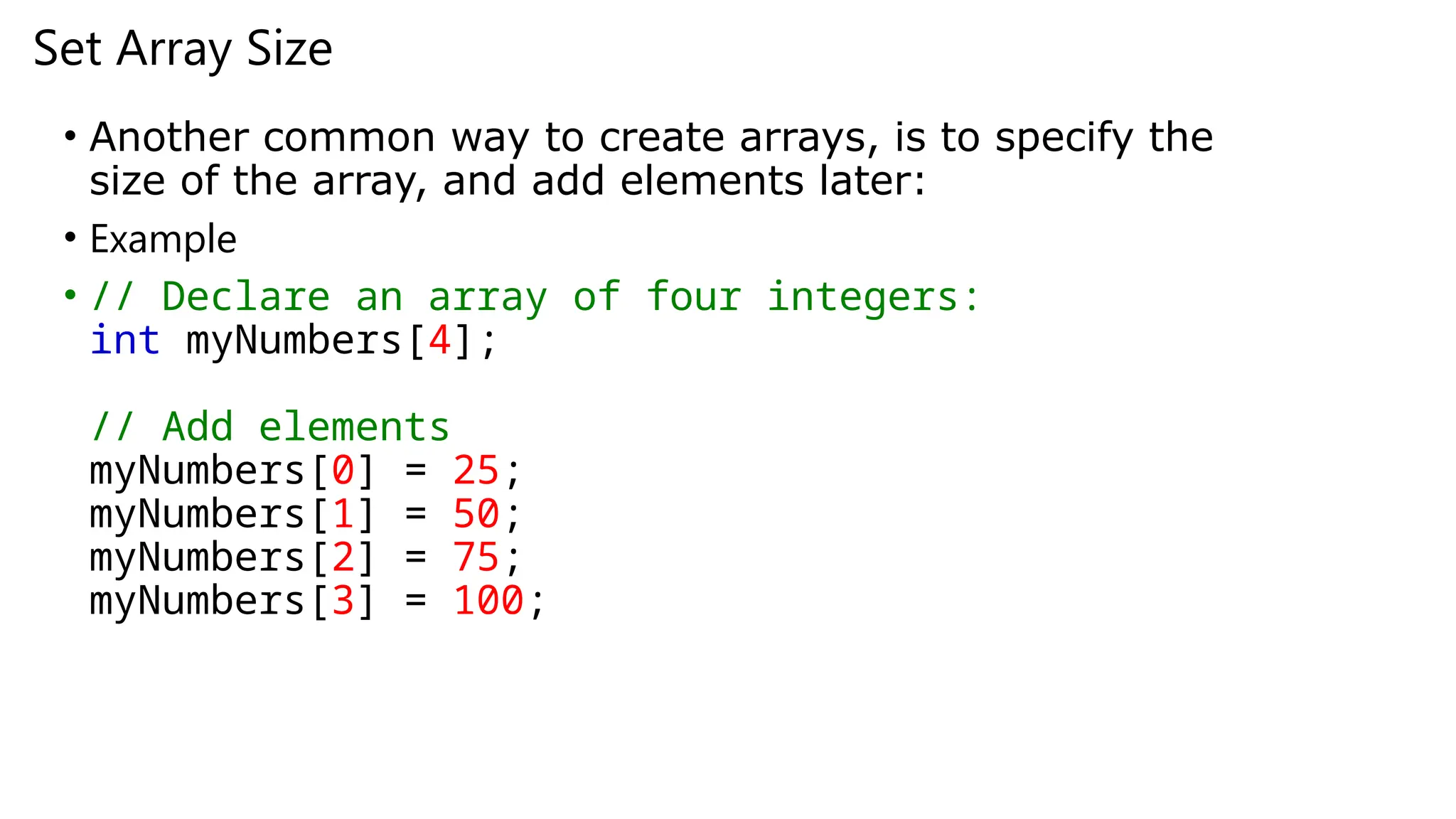 Set Array Size
• Another common way to create arrays, is to specify the
size of the array, and add elements later:
• Example
• // Declare an array of four integers:
int myNumbers[4];
// Add elements
myNumbers[0] = 25;
myNumbers[1] = 50;
myNumbers[2] = 75;
myNumbers[3] = 100;
 