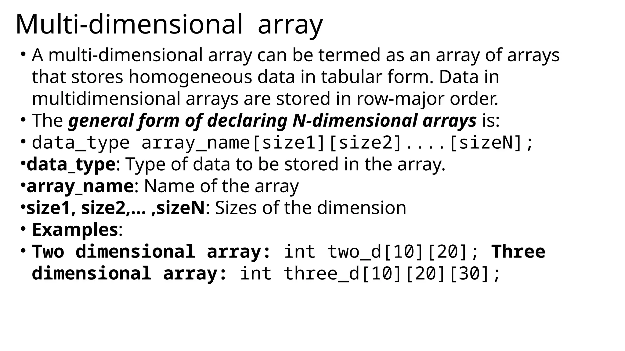 Multi-dimensional array
• A multi-dimensional array can be termed as an array of arrays
that stores homogeneous data in tabular form. Data in
multidimensional arrays are stored in row-major order.
• The general form of declaring N-dimensional arrays is:
• data_type array_name[size1][size2]....[sizeN];
•data_type: Type of data to be stored in the array.
•array_name: Name of the array
•size1, size2,… ,sizeN: Sizes of the dimension
• Examples:
• Two dimensional array: int two_d[10][20]; Three
dimensional array: int three_d[10][20][30];
 