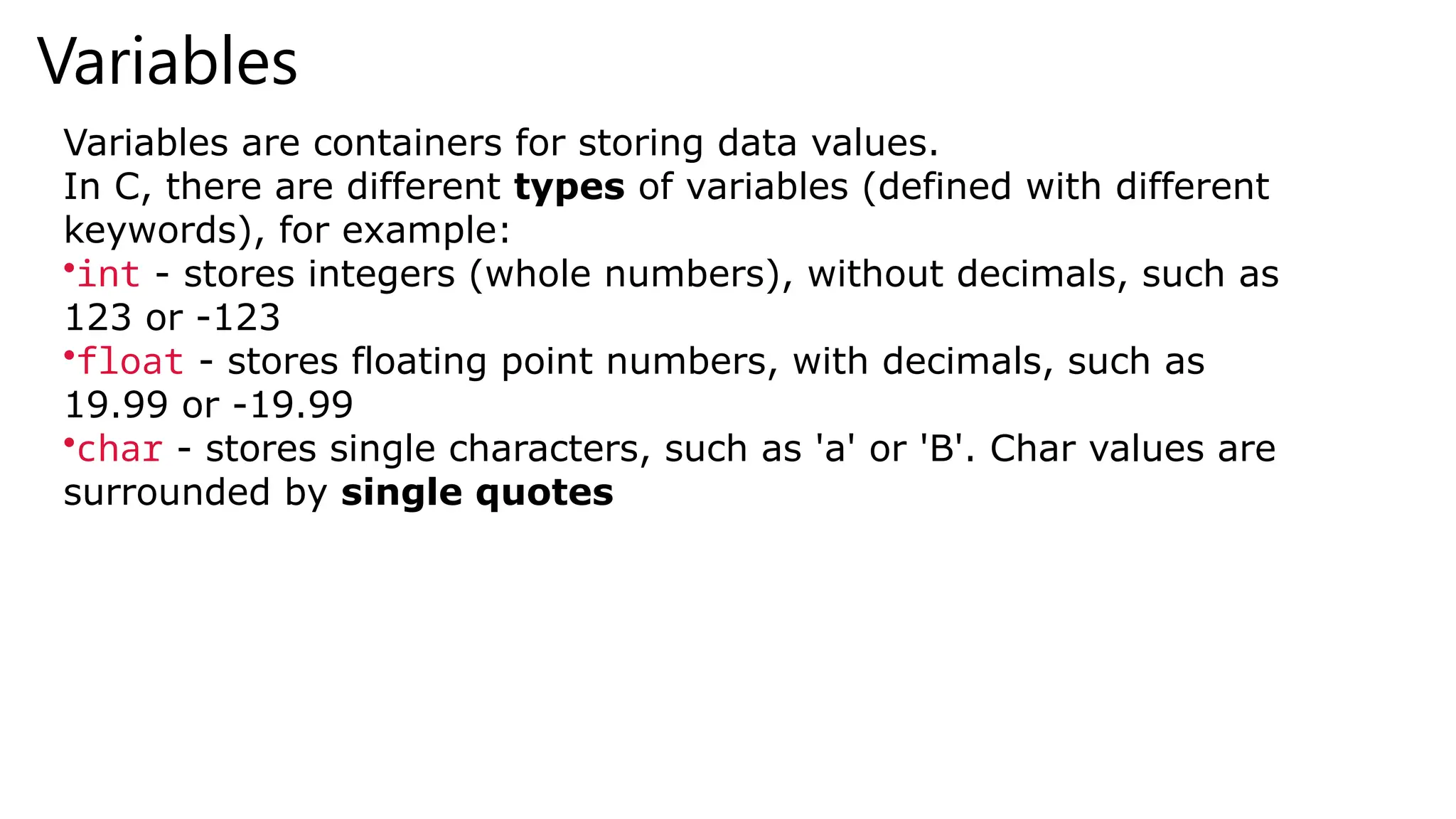 Variables
Variables are containers for storing data values.
In C, there are different types of variables (defined with different
keywords), for example:
•int - stores integers (whole numbers), without decimals, such as
123 or -123
•float - stores floating point numbers, with decimals, such as
19.99 or -19.99
•char - stores single characters, such as 'a' or 'B'. Char values are
surrounded by single quotes
 