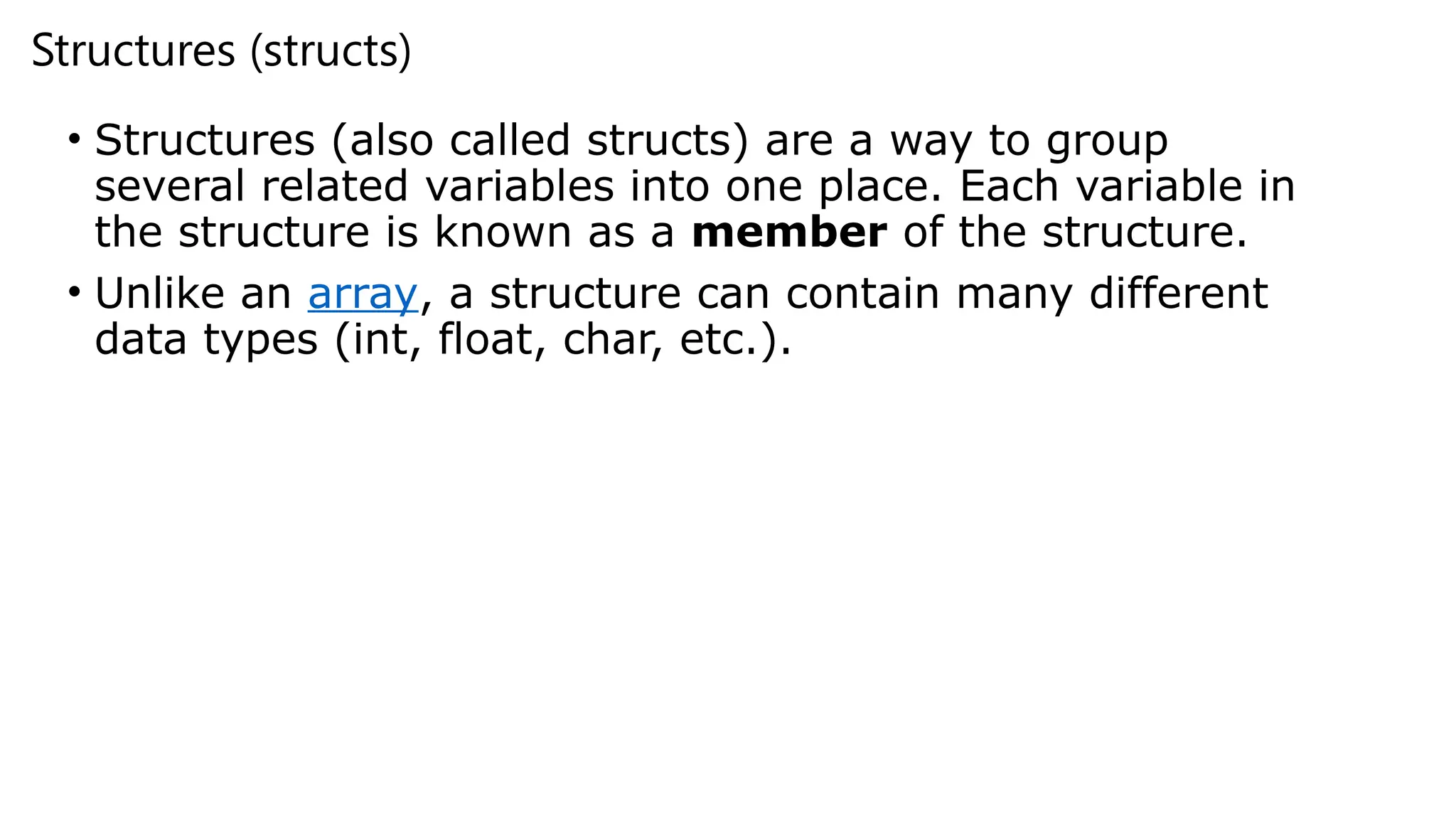 Structures (structs)
• Structures (also called structs) are a way to group
several related variables into one place. Each variable in
the structure is known as a member of the structure.
• Unlike an array, a structure can contain many different
data types (int, float, char, etc.).
 