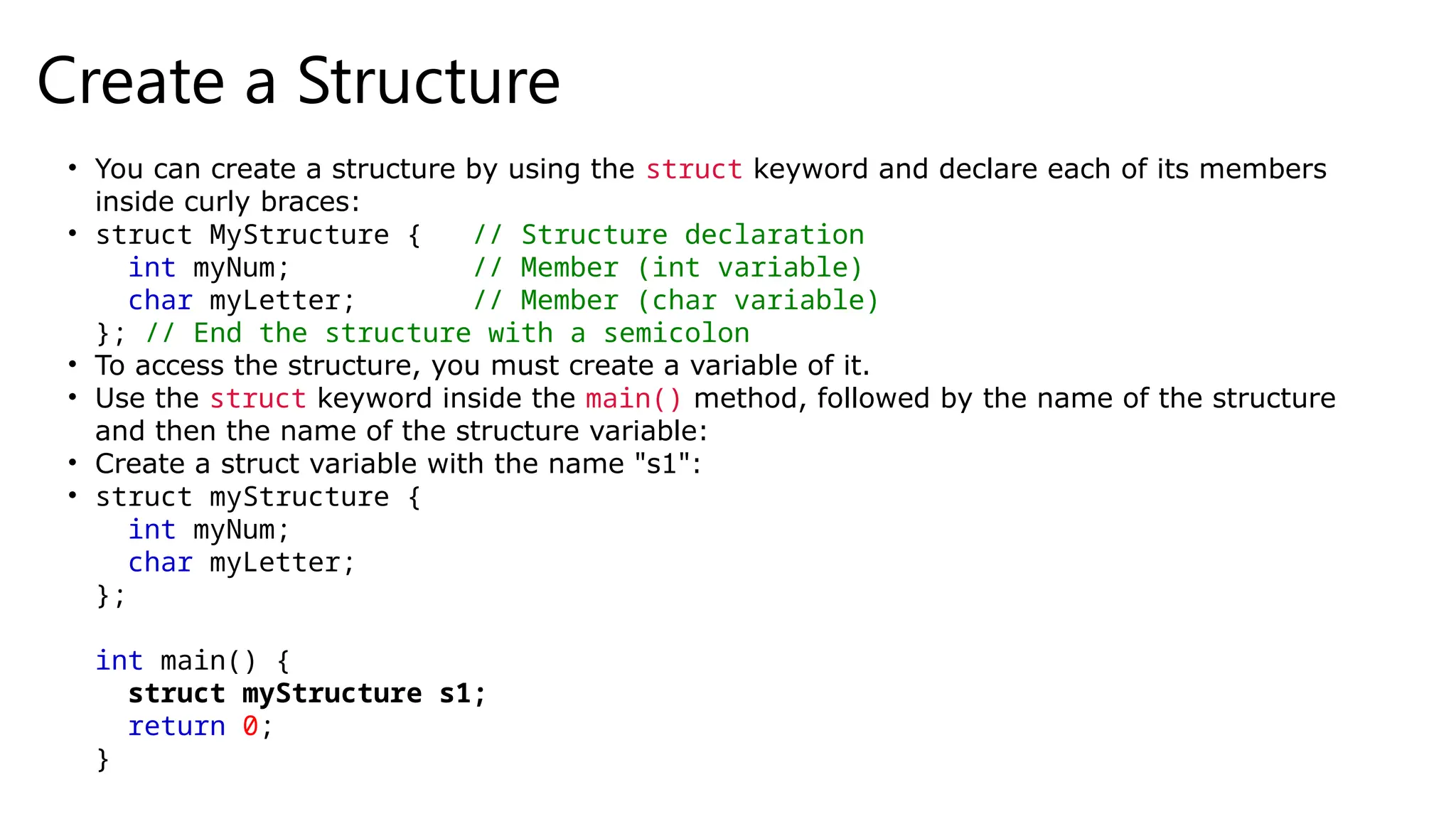 Create a Structure
• You can create a structure by using the struct keyword and declare each of its members
inside curly braces:
• struct MyStructure { // Structure declaration
int myNum; // Member (int variable)
char myLetter; // Member (char variable)
}; // End the structure with a semicolon
• To access the structure, you must create a variable of it.
• Use the struct keyword inside the main() method, followed by the name of the structure
and then the name of the structure variable:
• Create a struct variable with the name "s1":
• struct myStructure {
int myNum;
char myLetter;
};
int main() {
struct myStructure s1;
return 0;
}
 
