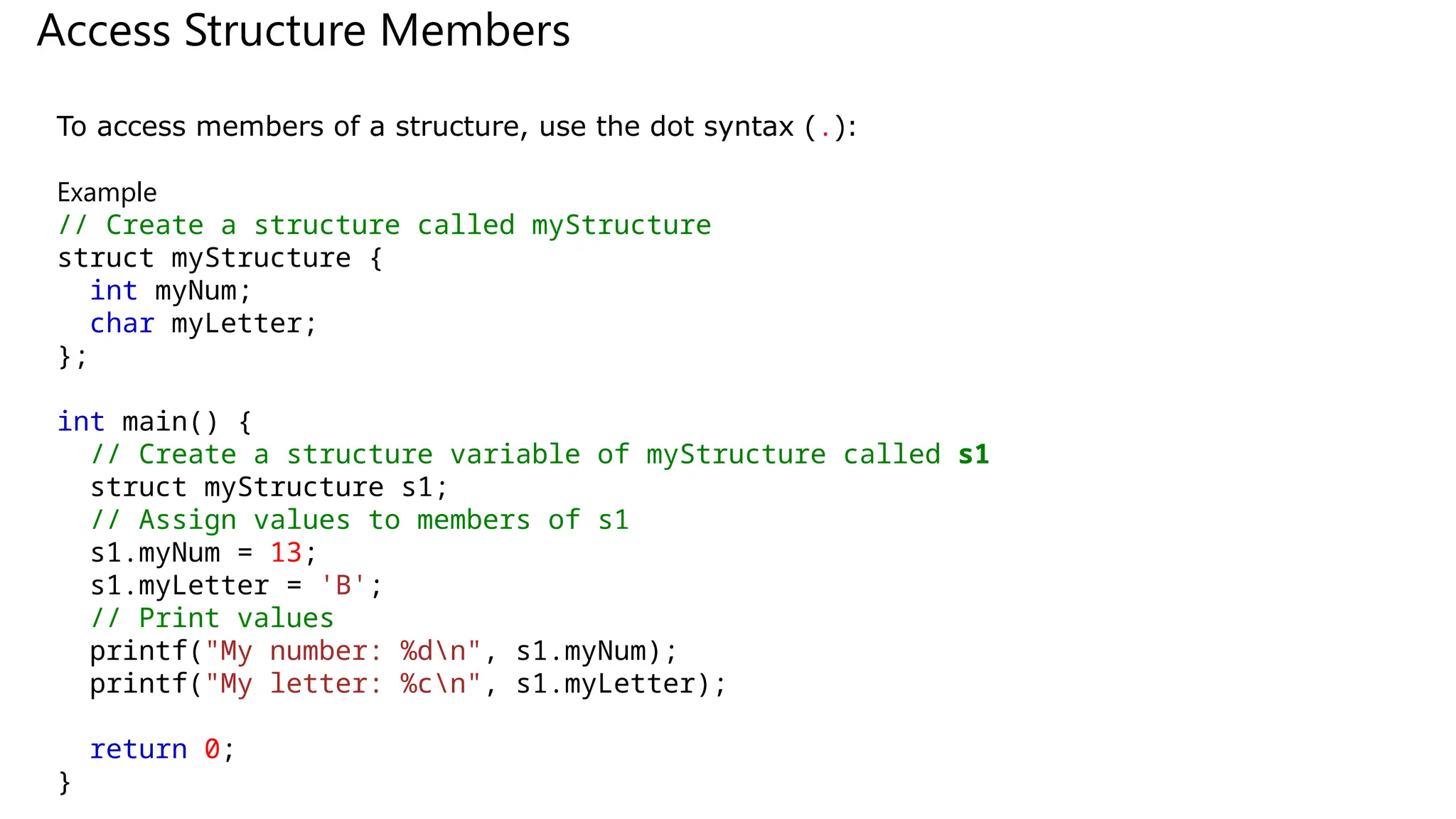 Access Structure Members
To access members of a structure, use the dot syntax (.):
Example
// Create a structure called myStructure
struct myStructure {
int myNum;
char myLetter;
};
int main() {
// Create a structure variable of myStructure called s1
struct myStructure s1;
// Assign values to members of s1
s1.myNum = 13;
s1.myLetter = 'B';
// Print values
printf("My number: %dn", s1.myNum);
printf("My letter: %cn", s1.myLetter);
return 0;
}
 