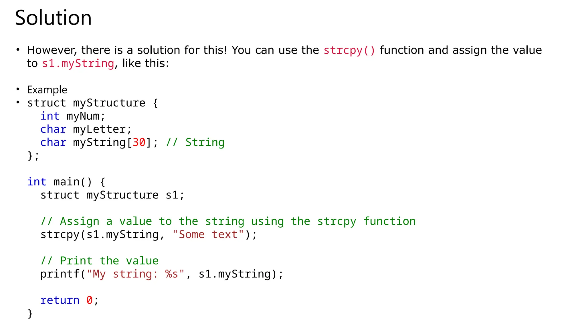 Solution
• However, there is a solution for this! You can use the strcpy() function and assign the value
to s1.myString, like this:
• Example
• struct myStructure {
int myNum;
char myLetter;
char myString[30]; // String
};
int main() {
struct myStructure s1;
// Assign a value to the string using the strcpy function
strcpy(s1.myString, "Some text");
// Print the value
printf("My string: %s", s1.myString);
return 0;
}
 