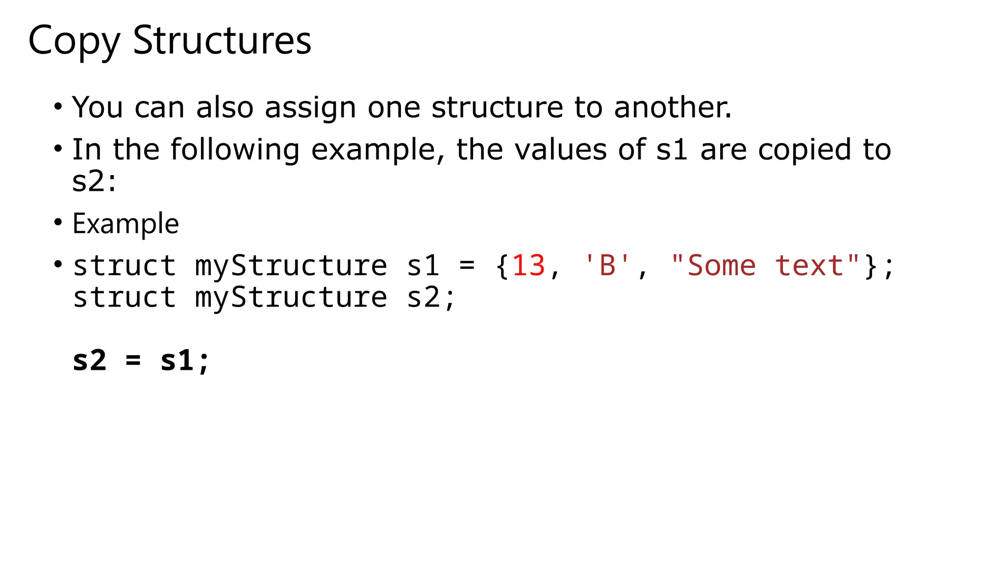 Copy Structures
• You can also assign one structure to another.
• In the following example, the values of s1 are copied to
s2:
• Example
• struct myStructure s1 = {13, 'B', "Some text"};
struct myStructure s2;
s2 = s1;
 
