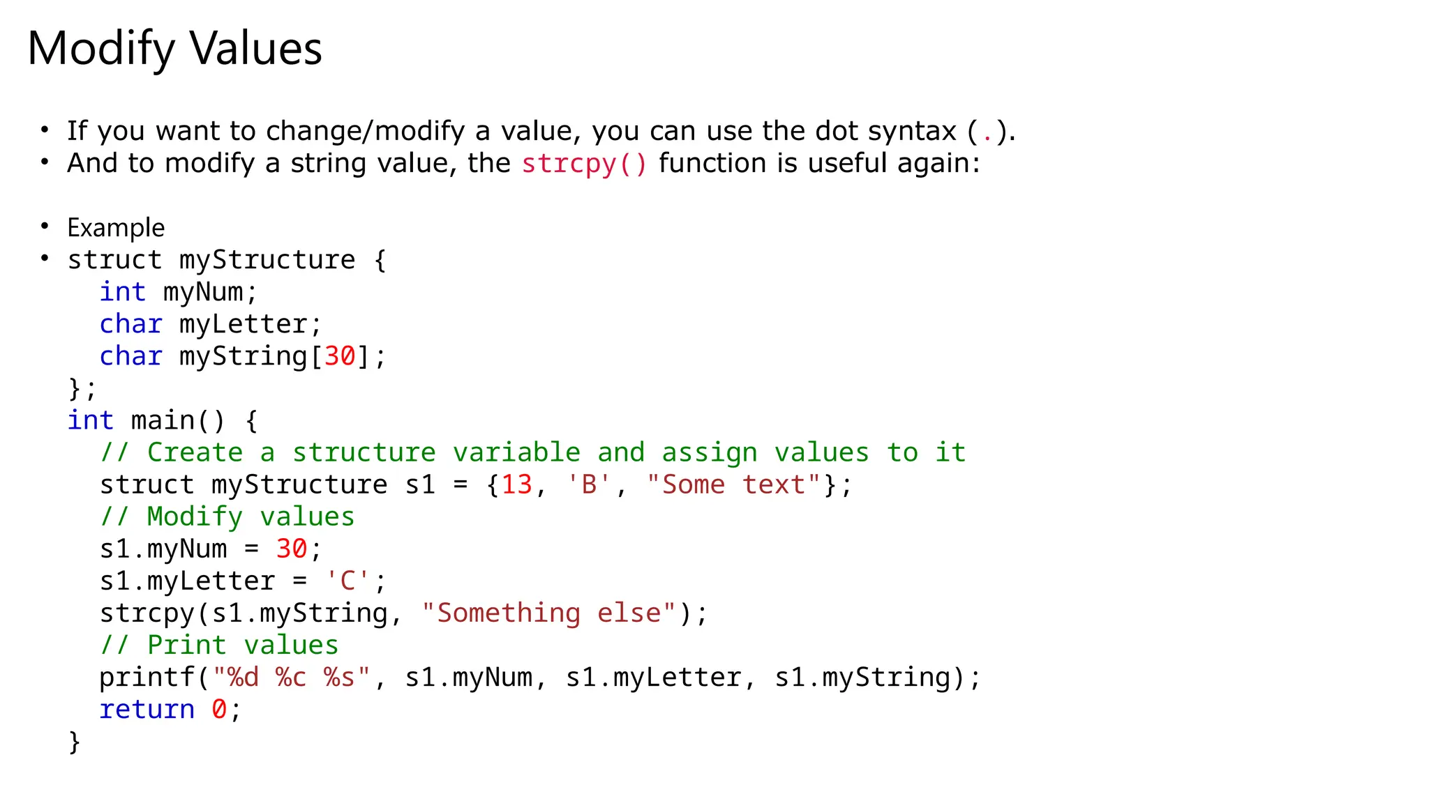 Modify Values
• If you want to change/modify a value, you can use the dot syntax (.).
• And to modify a string value, the strcpy() function is useful again:
• Example
• struct myStructure {
int myNum;
char myLetter;
char myString[30];
};
int main() {
// Create a structure variable and assign values to it
struct myStructure s1 = {13, 'B', "Some text"};
// Modify values
s1.myNum = 30;
s1.myLetter = 'C';
strcpy(s1.myString, "Something else");
// Print values
printf("%d %c %s", s1.myNum, s1.myLetter, s1.myString);
return 0;
}
 