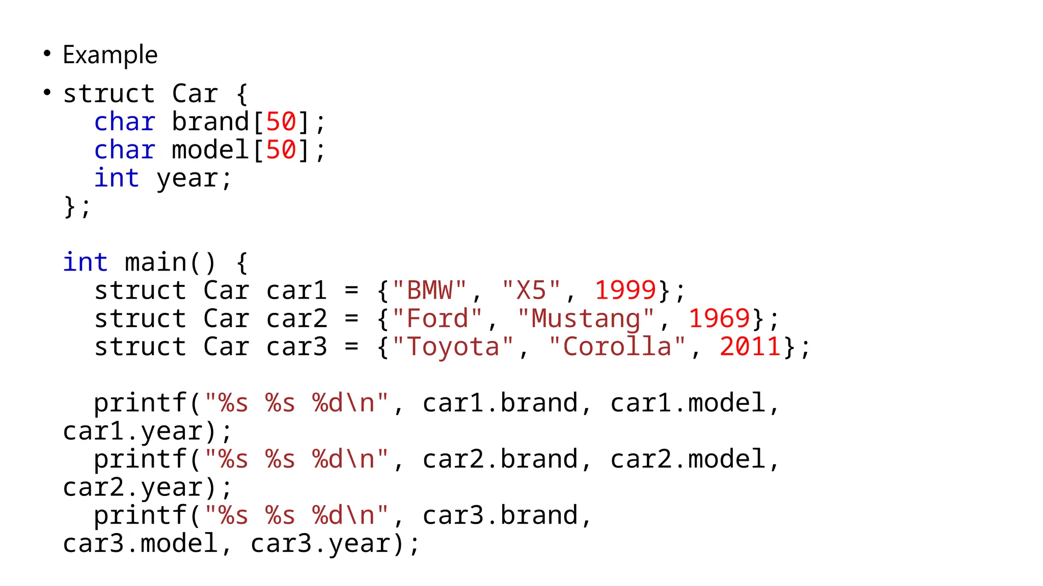 • Example
• struct Car {
char brand[50];
char model[50];
int year;
};
int main() {
struct Car car1 = {"BMW", "X5", 1999};
struct Car car2 = {"Ford", "Mustang", 1969};
struct Car car3 = {"Toyota", "Corolla", 2011};
printf("%s %s %dn", car1.brand, car1.model,
car1.year);
printf("%s %s %dn", car2.brand, car2.model,
car2.year);
printf("%s %s %dn", car3.brand,
car3.model, car3.year);
 