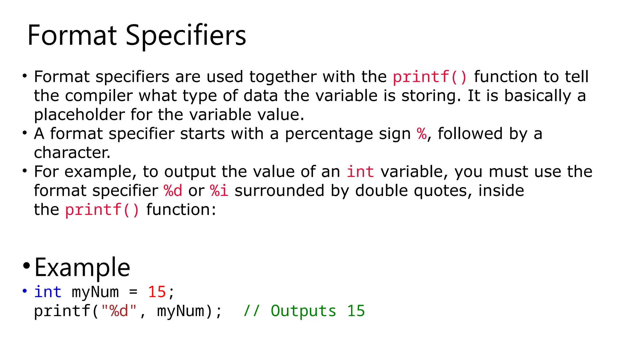 Format Specifiers
• Format specifiers are used together with the printf() function to tell
the compiler what type of data the variable is storing. It is basically a
placeholder for the variable value.
• A format specifier starts with a percentage sign %, followed by a
character.
• For example, to output the value of an int variable, you must use the
format specifier %d or %i surrounded by double quotes, inside
the printf() function:
•Example
• int myNum = 15;
printf("%d", myNum); // Outputs 15
 