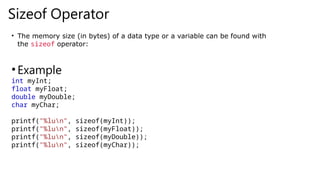 Sizeof Operator
• The memory size (in bytes) of a data type or a variable can be found with
the sizeof operator:
•Example
int myInt;
float myFloat;
double myDouble;
char myChar;
printf("%lun", sizeof(myInt));
printf("%lun", sizeof(myFloat));
printf("%lun", sizeof(myDouble));
printf("%lun", sizeof(myChar));
 