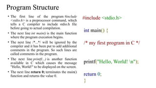 Program Structure
• The first line of the program #include
<stdio.h> is a preprocessor command, which
tells a C compiler to include stdio.h file
before going to actual compilation.
• The next line int main() is the main function
where the program execution begins.
• The next line /*...*/ will be ignored by the
compiler and it has been put to add additional
comments in the program. So such lines are
called comments in the program.
• The next line printf(...) is another function
available in C which causes the message
"Hello, World!" to be displayed on the screen.
• The next line return 0; terminates the main()
function and returns the value 0.
#include <stdio.h>
int main() {
/* my first program in C */
printf("Hello, World! n");
return 0;
}
 
