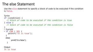 The else Statement
Use the else statement to specify a block of code to be executed if the condition
is false.
Syntax
if (condition) {
// block of code to be executed if the condition is true
} else {
// block of code to be executed if the condition is false
}
• Example
• if (20 > 18) {
printf(“It is true");
}
else{
printf(“It is false”);
}
Output:
It is true
 