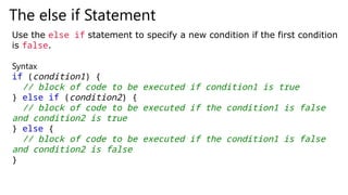 The else if Statement
Use the else if statement to specify a new condition if the first condition
is false.
Syntax
if (condition1) {
// block of code to be executed if condition1 is true
} else if (condition2) {
// block of code to be executed if the condition1 is false
and condition2 is true
} else {
// block of code to be executed if the condition1 is false
and condition2 is false
}
 