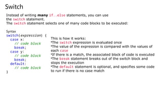 Switch
Instead of writing many if..else statements, you can use
the switch statement.
The switch statement selects one of many code blocks to be executed:
Syntax
switch(expression) {
case x:
// code block
break;
case y:
// code block
break;
default:
// code block
}
This is how it works:
•The switch expression is evaluated once
•The value of the expression is compared with the values of
each case
•If there is a match, the associated block of code is executed
•The break statement breaks out of the switch block and
stops the execution
•The default statement is optional, and specifies some code
to run if there is no case match
 