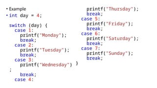 • Example
• int day = 4;
switch (day) {
case 1:
printf("Monday");
break;
case 2:
printf("Tuesday");
break;
case 3:
printf("Wednesday")
;
break;
case 4:
printf("Thursday");
break;
case 5:
printf("Friday");
break;
case 6:
printf("Saturday");
break;
case 7:
printf("Sunday");
break;
}
 