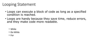Looping Statement
• Loops can execute a block of code as long as a specified
condition is reached.
• Loops are handy because they save time, reduce errors,
and they make code more readable.
• While
• Do While
• For
 