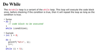 Do While
The do/while loop is a variant of the while loop. This loop will execute the code block
once, before checking if the condition is true, then it will repeat the loop as long as the
condition is true.
• Syntax
• do {
// code block to be executed
}
while (condition);
• Example
• int i = 0;
do {
printf("%dn", i);
i++;
}
while (i < 5);
 