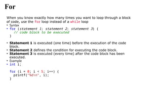 For
When you know exactly how many times you want to loop through a block
of code, use the for loop instead of a while loop
• Syntax
• for (statement 1; statement 2; statement 3) {
// code block to be executed
}
• Statement 1 is executed (one time) before the execution of the code
block.
• Statement 2 defines the condition for executing the code block.
• Statement 3 is executed (every time) after the code block has been
executed.
• Example
• int i;
for (i = 0; i < 5; i++) {
printf("%dn", i);
}
 