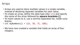 Arrays
• Arrays are used to store multiple values in a single variable,
instead of declaring separate variables for each value.
• To create an array, define the data type (like int) and specify
the name of the array followed by square brackets [].
• To insert values to it, use a comma-separated list, inside curly
braces:
• int myNumbers[] = {25, 50, 75, 100};
• We have now created a variable that holds an array of four
integers.
 