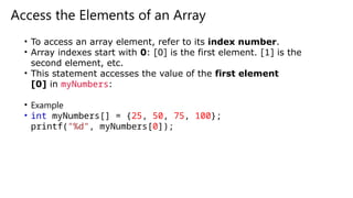 Access the Elements of an Array
• To access an array element, refer to its index number.
• Array indexes start with 0: [0] is the first element. [1] is the
second element, etc.
• This statement accesses the value of the first element
[0] in myNumbers:
• Example
• int myNumbers[] = {25, 50, 75, 100};
printf("%d", myNumbers[0]);
 