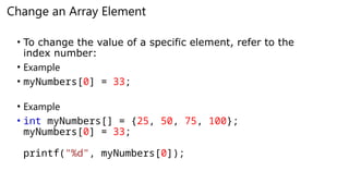 Change an Array Element
• To change the value of a specific element, refer to the
index number:
• Example
• myNumbers[0] = 33;
• Example
• int myNumbers[] = {25, 50, 75, 100};
myNumbers[0] = 33;
printf("%d", myNumbers[0]);
 