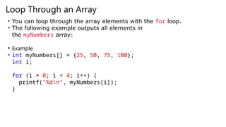 Loop Through an Array
• You can loop through the array elements with the for loop.
• The following example outputs all elements in
the myNumbers array:
• Example
• int myNumbers[] = {25, 50, 75, 100};
int i;
for (i = 0; i < 4; i++) {
printf("%dn", myNumbers[i]);
}
 