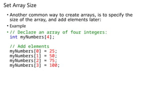 Set Array Size
• Another common way to create arrays, is to specify the
size of the array, and add elements later:
• Example
• // Declare an array of four integers:
int myNumbers[4];
// Add elements
myNumbers[0] = 25;
myNumbers[1] = 50;
myNumbers[2] = 75;
myNumbers[3] = 100;
 