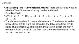 2-D Array
• Initializing Two – Dimensional Arrays: There are various ways in
which a Two-Dimensional array can be initialized.
• First Method:
• int x[3][4] = {0, 1 ,2 ,3 ,4 , 5 , 6 , 7 , 8 , 9 ,
10 , 11}
• The above array has 3 rows and 4 columns. The elements in the
braces from left to right are stored in the table also from left to
right. The elements will be filled in the array in order, the first 4
elements from the left in the first row, the next 4 elements in the
second row, and so on.
 