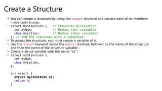 Create a Structure
• You can create a structure by using the struct keyword and declare each of its members
inside curly braces:
• struct MyStructure { // Structure declaration
int myNum; // Member (int variable)
char myLetter; // Member (char variable)
}; // End the structure with a semicolon
• To access the structure, you must create a variable of it.
• Use the struct keyword inside the main() method, followed by the name of the structure
and then the name of the structure variable:
• Create a struct variable with the name "s1":
• struct myStructure {
int myNum;
char myLetter;
};
int main() {
struct myStructure s1;
return 0;
}
 
