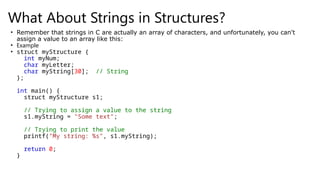 What About Strings in Structures?
• Remember that strings in C are actually an array of characters, and unfortunately, you can't
assign a value to an array like this:
• Example
• struct myStructure {
int myNum;
char myLetter;
char myString[30]; // String
};
int main() {
struct myStructure s1;
// Trying to assign a value to the string
s1.myString = "Some text";
// Trying to print the value
printf("My string: %s", s1.myString);
return 0;
}
 