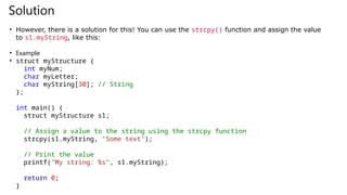 Solution
• However, there is a solution for this! You can use the strcpy() function and assign the value
to s1.myString, like this:
• Example
• struct myStructure {
int myNum;
char myLetter;
char myString[30]; // String
};
int main() {
struct myStructure s1;
// Assign a value to the string using the strcpy function
strcpy(s1.myString, "Some text");
// Print the value
printf("My string: %s", s1.myString);
return 0;
}
 