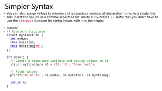 Simpler Syntax
• You can also assign values to members of a structure variable at declaration time, in a single line.
• Just insert the values in a comma-separated list inside curly braces {}. Note that you don't have to
use the strcpy() function for string values with this technique:
• Example
• // Create a structure
struct myStructure {
int myNum;
char myLetter;
char myString[30];
};
int main() {
// Create a structure variable and assign values to it
struct myStructure s1 = {13, 'B', "Some text"};
// Print values
printf("%d %c %s", s1.myNum, s1.myLetter, s1.myString);
return 0;
}
 