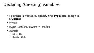 Declaring (Creating) Variables
• To create a variable, specify the type and assign it
a value:
• Syntax
• type variableName = value;
• Example
• int a = 10;
• float b = 10.5;
 