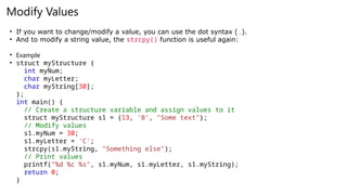 Modify Values
• If you want to change/modify a value, you can use the dot syntax (.).
• And to modify a string value, the strcpy() function is useful again:
• Example
• struct myStructure {
int myNum;
char myLetter;
char myString[30];
};
int main() {
// Create a structure variable and assign values to it
struct myStructure s1 = {13, 'B', "Some text"};
// Modify values
s1.myNum = 30;
s1.myLetter = 'C';
strcpy(s1.myString, "Something else");
// Print values
printf("%d %c %s", s1.myNum, s1.myLetter, s1.myString);
return 0;
}
 