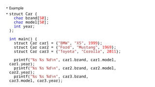 • Example
• struct Car {
char brand[50];
char model[50];
int year;
};
int main() {
struct Car car1 = {"BMW", "X5", 1999};
struct Car car2 = {"Ford", "Mustang", 1969};
struct Car car3 = {"Toyota", "Corolla", 2011};
printf("%s %s %dn", car1.brand, car1.model,
car1.year);
printf("%s %s %dn", car2.brand, car2.model,
car2.year);
printf("%s %s %dn", car3.brand,
car3.model, car3.year);
 
