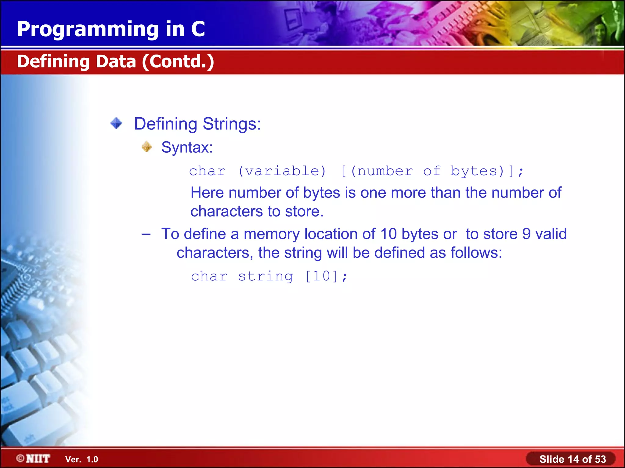 Defining Strings: Syntax: char (variable) [(number of bytes)]; Here number of bytes is one more than the number of characters to store. To define a memory location of 10 bytes or to store 9 valid characters, the string will be defined as follows: char string [10]; Defining Data (Contd.) 
