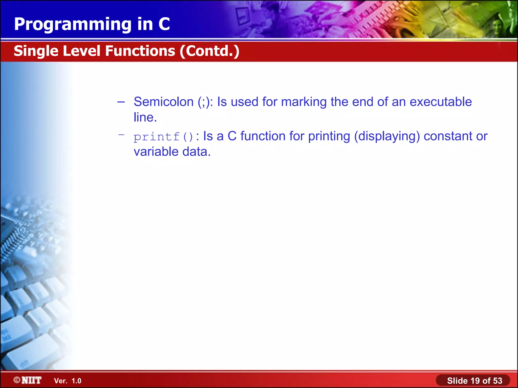 Semicolon (;): Is used for marking the end of an executable line. printf() : Is a C function for printing (displaying) constant or variable data. Single Level Functions (Contd.) 