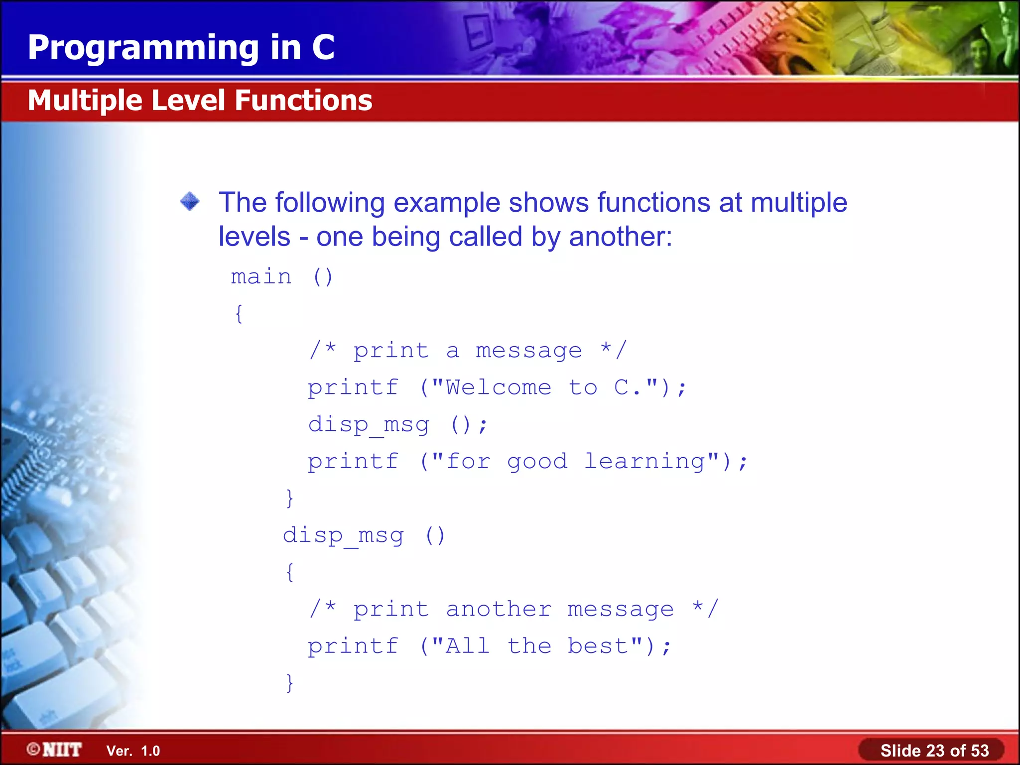 The following example shows functions at multiple levels - one being called by another : main () { /* print a message */ printf (&quot;Welcome to C.&quot;); disp_msg (); printf (&quot;for good learning&quot;); } disp_msg () { /* print another message */ printf (&quot;All the best&quot;); } Multiple Level Functions 