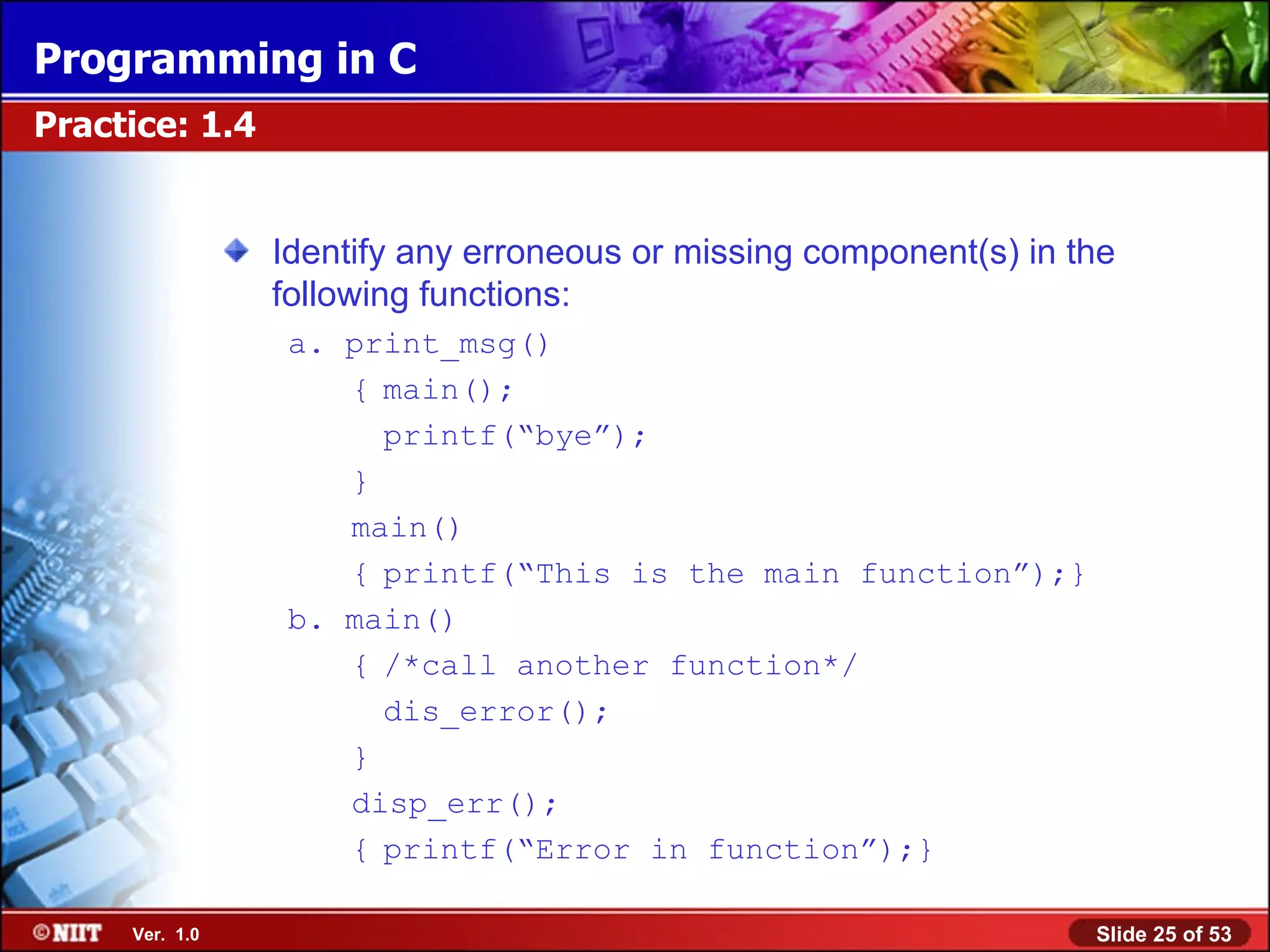 Identify any erroneous or missing component(s) in the following functions: a. print_msg() { main(); printf(“bye”); } main() { printf(“This is the main function”);} b. main() { /*call another function*/ dis_error(); } disp_err(); { printf(“Error in function”);} Practice: 1.4 