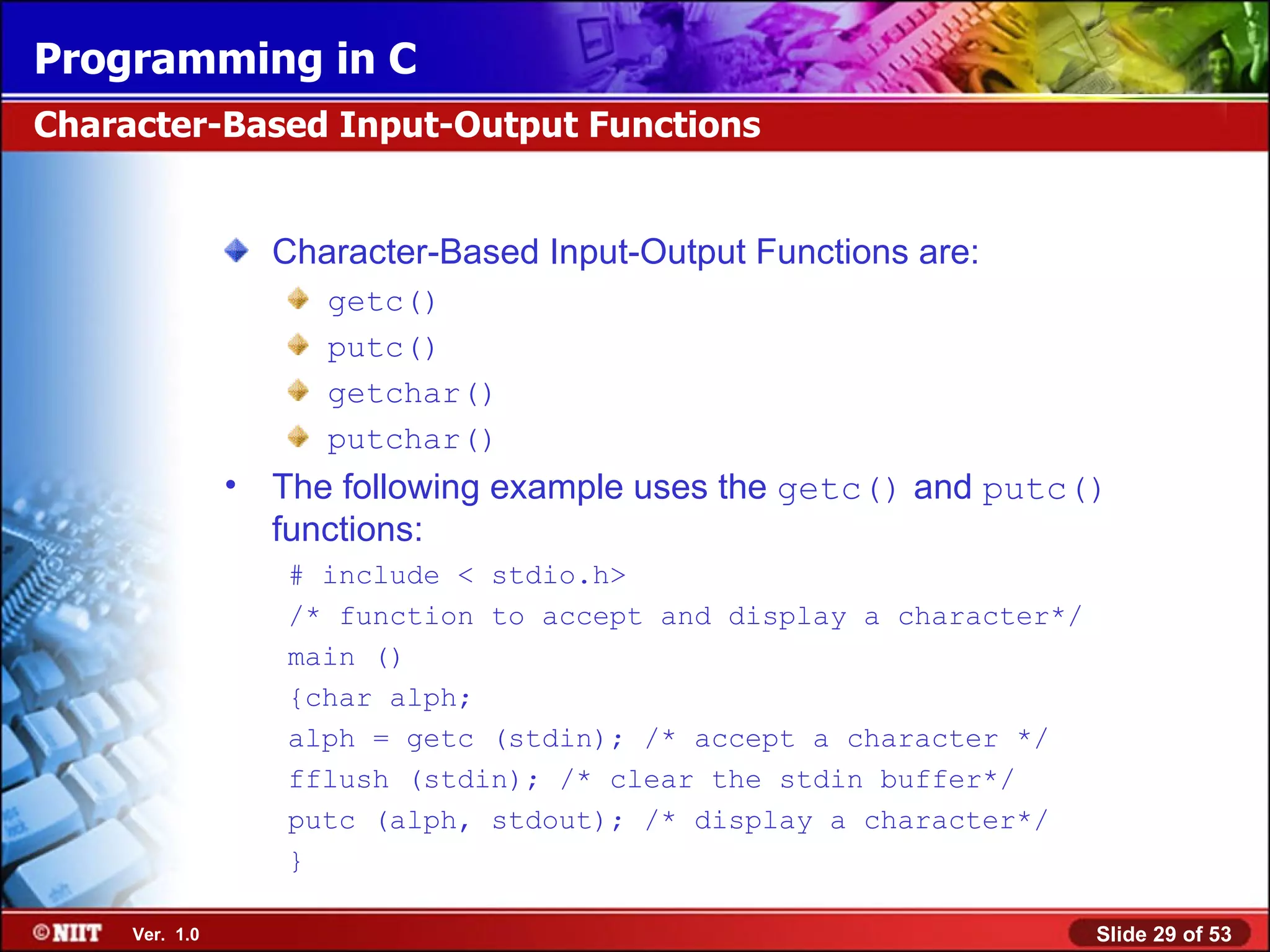 Character-Based Input-Output Functions are: getc() putc() getchar() putchar() The following example uses the getc() and putc() functions: # include < stdio.h> /* function to accept and display a character*/ main () {char alph; alph = getc (stdin); /* accept a character */ fflush (stdin); /* clear the stdin buffer*/ putc (alph, stdout); /* display a character*/ } Character-Based Input-Output Functions 