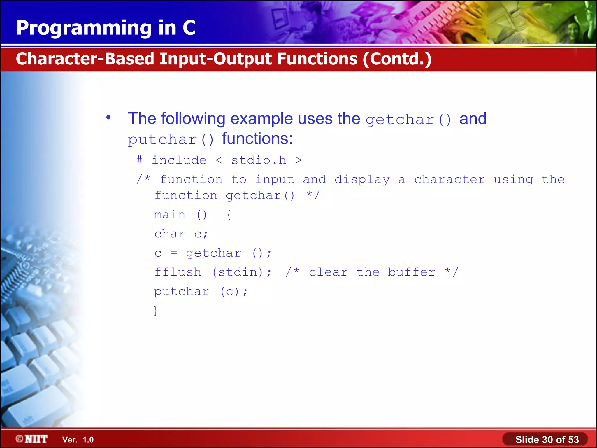 The following example uses the getchar() and putchar() functions : # include < stdio.h > /* function to input and display a character using the function getchar() */ main () { char c; c = getchar (); fflush (stdin); /* clear the buffer */ putchar (c); } Character-Based Input-Output Functions (Contd.) 