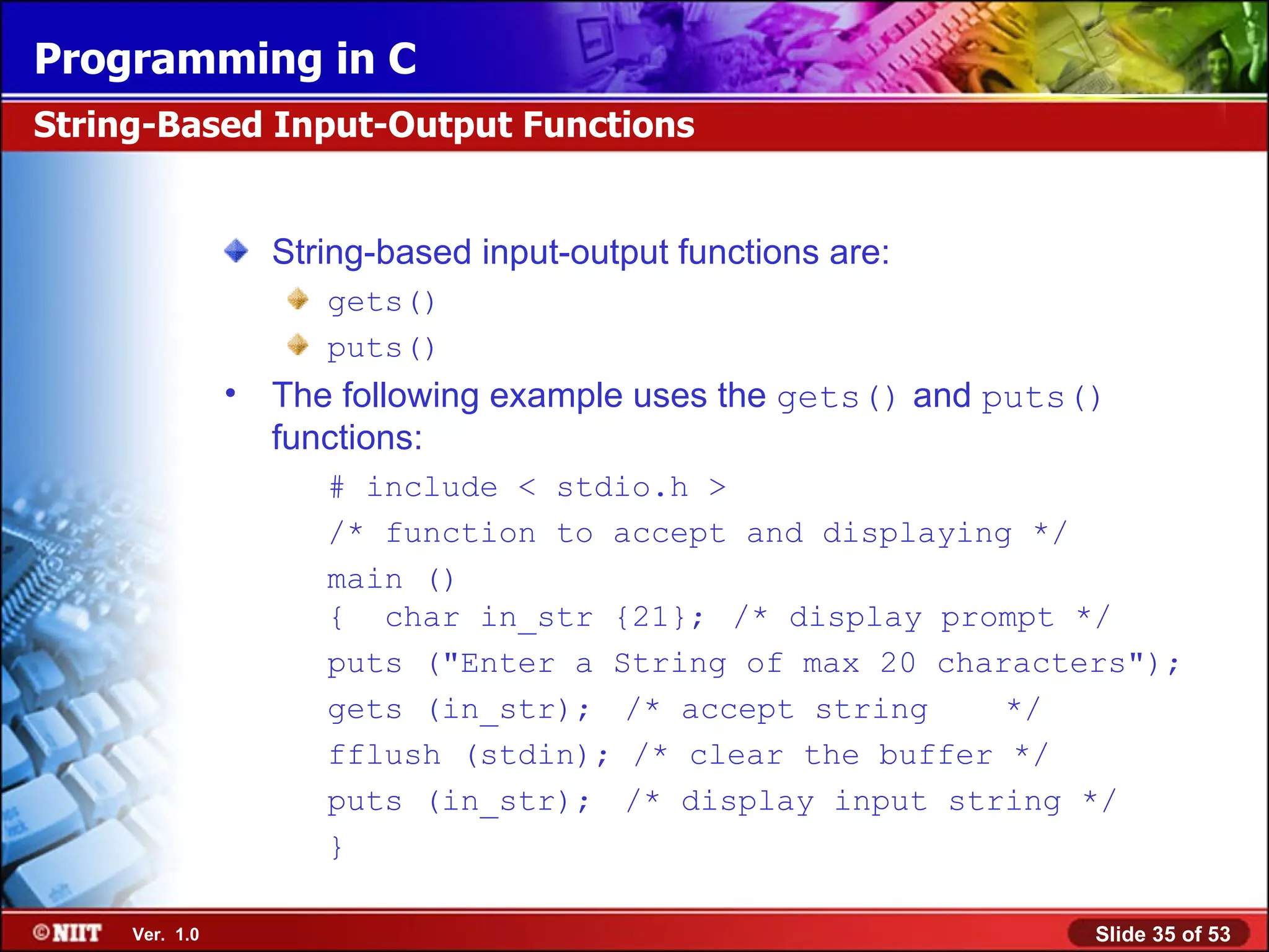 String-based input-output functions are: gets() puts() The following example uses the gets() and puts() functions: # include < stdio.h > /* function to accept and displaying */ main () { char in_str {21}; /* display prompt */ puts (&quot;Enter a String of max 20 characters&quot;); gets (in_str); /* accept string */ fflush (stdin); /* clear the buffer */ puts (in_str); /* display input string */ } String-Based Input-Output Functions 