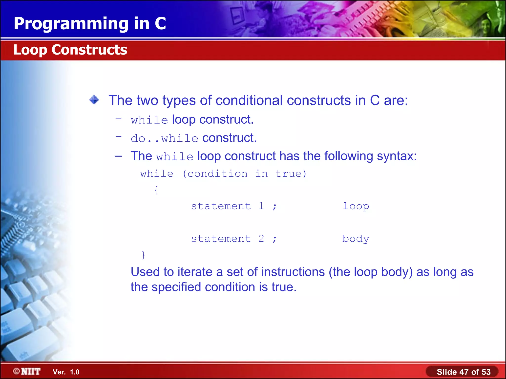 The two types of conditional constructs in C are: while loop construct. do..while construct. The while loop construct has the following syntax: while (condition in true) { statement 1 ; loop statement 2 ; body } Used to iterate a set of instructions (the loop body) as long as the specified condition is true. Loop Constructs 