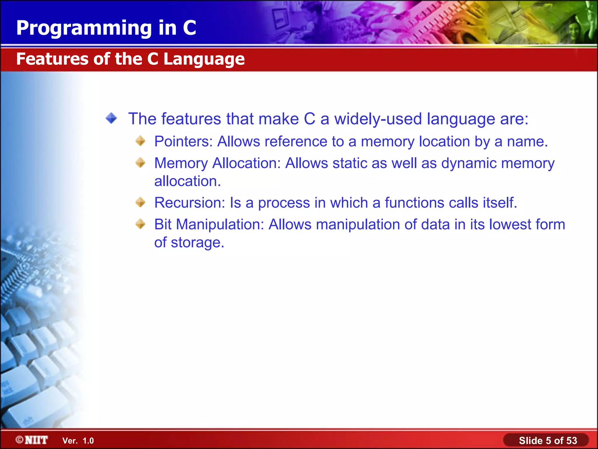 The features that make C a widely-used language are: Pointers: Allows reference to a memory location by a name. Memory Allocation: Allows static as well as dynamic memory allocation. Recursion: Is a process in which a functions calls itself. Bit Manipulation: Allows manipulation of data in its lowest form of storage. Features of the C Language 