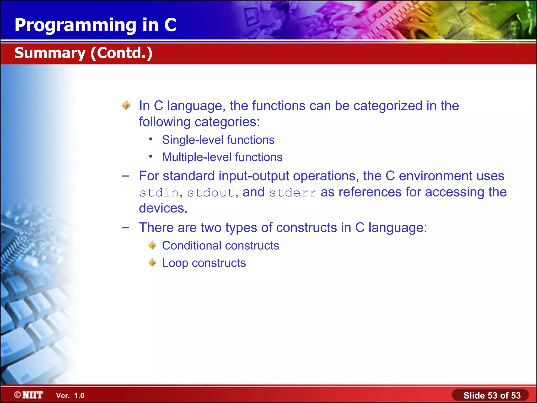 In C language, the functions can be categorized in the following categories: Single-level functions Multiple-level functions For standard input-output operations, the C environment uses stdin , stdout , and stderr as references for accessing the devices. There are two types of constructs in C language: Conditional constructs Loop constructs Summary (Contd.) 