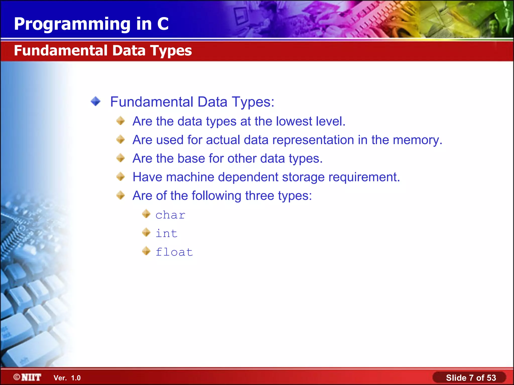 Fundamental Data Types: Are the data types at the lowest level. Are used for actual data representation in the memory. Are the base for other data types. Have machine dependent storage requirement. Are of the following three types: char int float Fundamental Data Types 